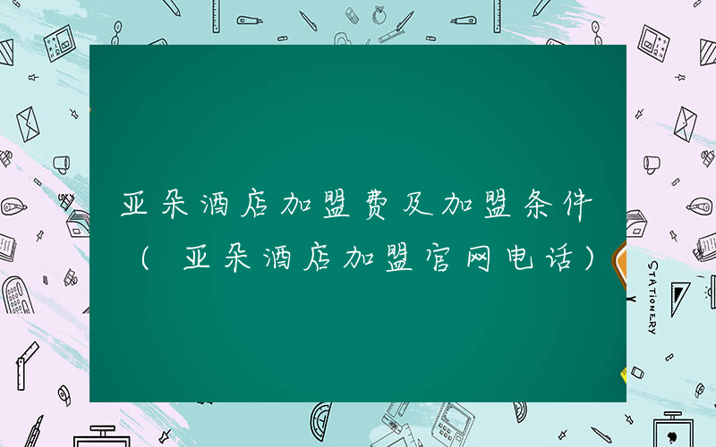 亚朵酒店加盟费及加盟条件 (亚朵酒店加盟官网电话)